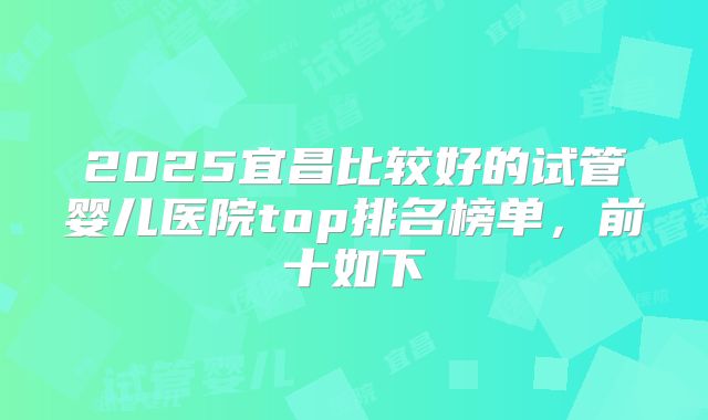 2025宜昌比较好的试管婴儿医院top排名榜单,前十如下