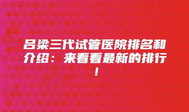 吕梁三代试管医院排名和介绍:来看看最新的排行!