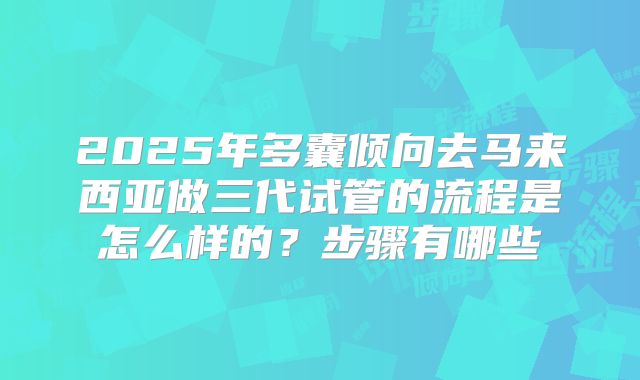2025年多囊倾向去马来西亚做三代试管的流程是怎么样的?步骤有哪些
