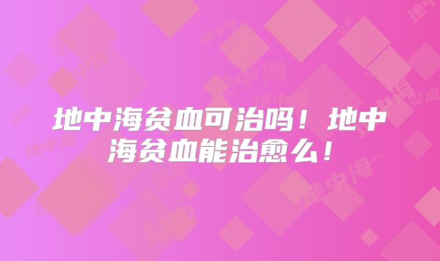 地中海贫血可治吗!地中海贫血能治愈么!