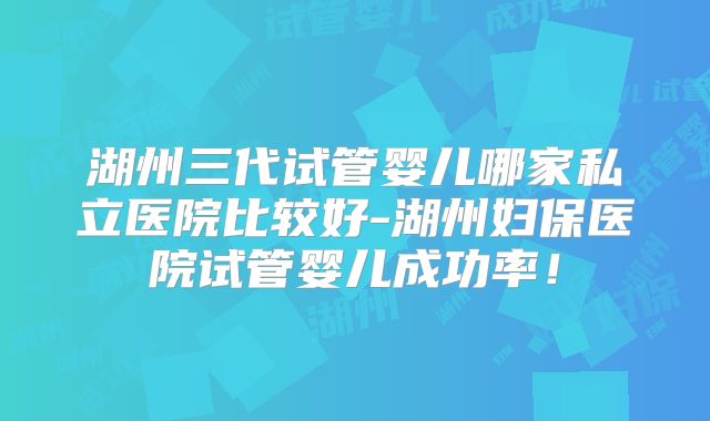 湖州三代试管婴儿哪家私立医院比较好-湖州妇保医院试管婴儿成功率！
