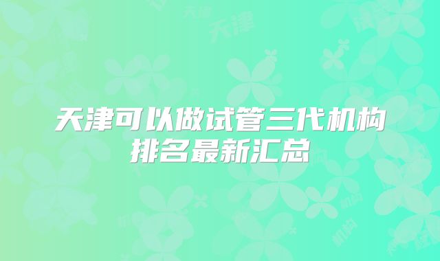 天津可以做试管三代机构排名最新汇总