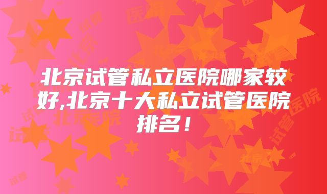 北京试管私立医院哪家较好,北京十大私立试管医院排名!