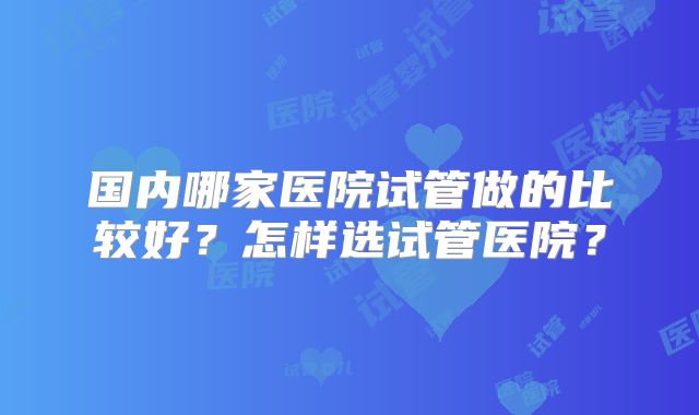 国内哪家医院试管做的比较好？怎样选试管医院？
