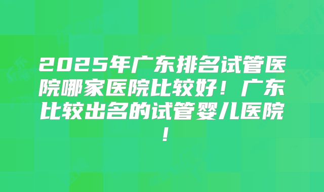2025年广东排名试管医院哪家医院比较好！广东比较出名的试管婴儿医院！
