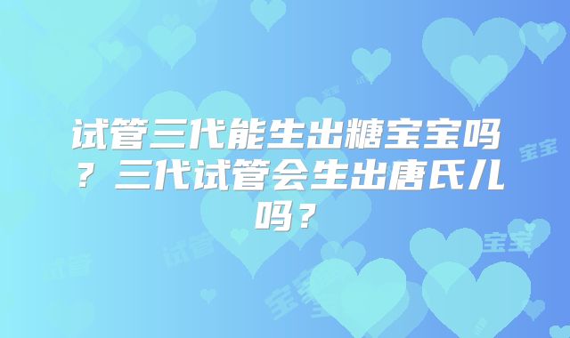 试管三代能生出糖宝宝吗?三代试管会生出唐氏儿吗?