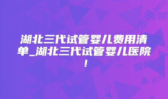 湖北三代试管婴儿费用清单_湖北三代试管婴儿医院！