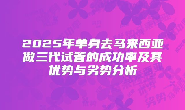 2025年单身去马来西亚做三代试管的成功率及其优势与劣势分析