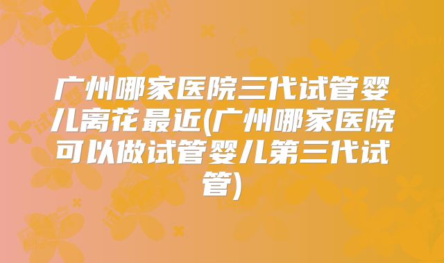 广州哪家医院三代试管婴儿离花最近(广州哪家医院可以做试管婴儿第三代试管)