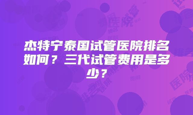 杰特宁泰国试管医院排名如何？三代试管费用是多少？