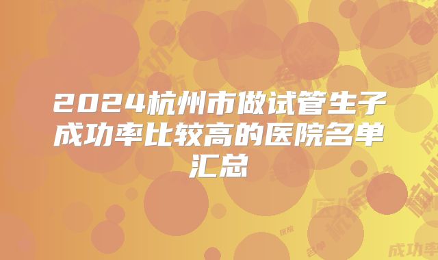 2024杭州市做试管生子成功率比较高的医院名单汇总