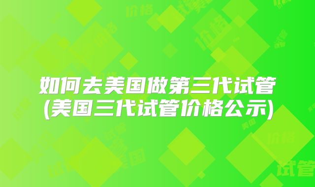 如何去美国做第三代试管(美国三代试管价格公示)