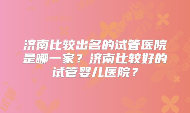 济南比较出名的试管医院是哪一家？济南比较好的试管婴儿医院？