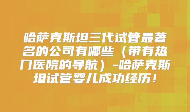 哈萨克斯坦三代试管最著名的公司有哪些(带有热门医院的导航)-哈萨克斯坦试管婴儿成功经历!