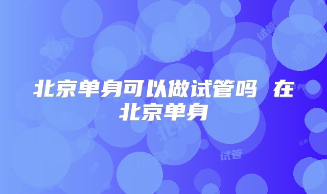 北京单身可以做试管吗 在北京单身