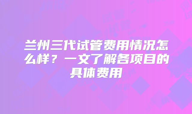 兰州三代试管费用情况怎么样？一文了解各项目的具体费用