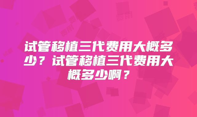 试管移植三代费用大概多少?试管移植三代费用大概多少啊?