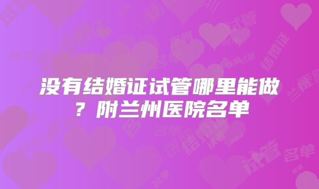 没有结婚证试管哪里能做?附兰州医院名单