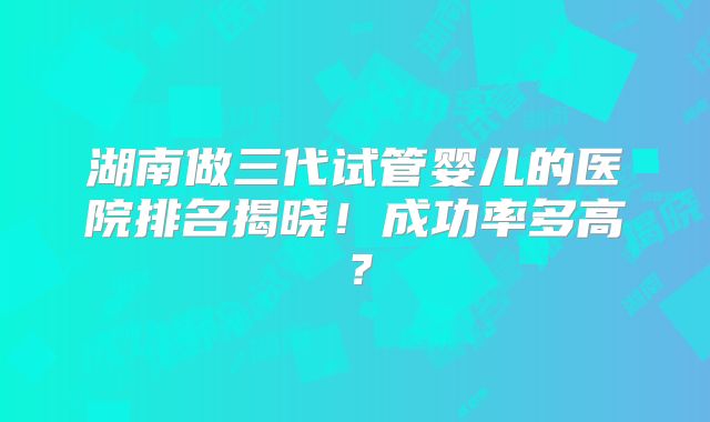 湖南做三代试管婴儿的医院排名揭晓！成功率多高？