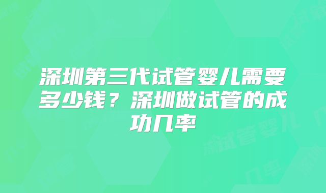 深圳第三代试管婴儿需要多少钱？深圳做试管的成功几率