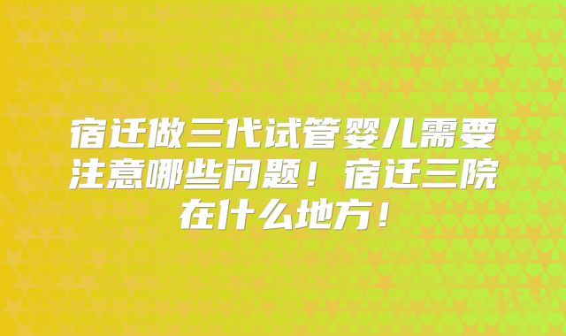 宿迁做三代试管婴儿需要注意哪些问题！宿迁三院在什么地方！