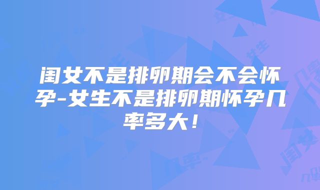 闺女不是排卵期会不会怀孕-女生不是排卵期怀孕几率多大!