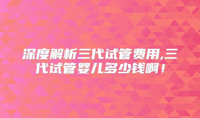 深度解析三代试管费用,三代试管婴儿多少钱啊!