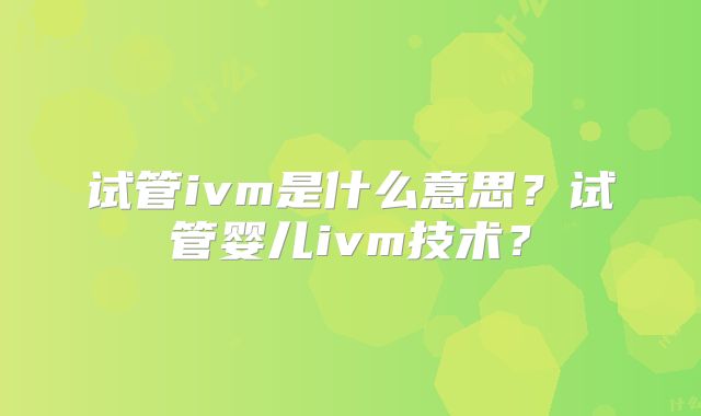 试管ivm是什么意思？试管婴儿ivm技术？