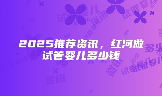 2025推荐资讯，红河做试管婴儿多少钱