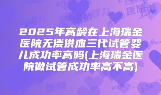 2025年高龄在上海瑞金医院无偿供应三代试管婴儿成功率高吗(上海瑞金医院做试管成功率高不高)