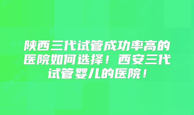 陕西三代试管成功率高的医院如何选择!西安三代试管婴儿的医院!