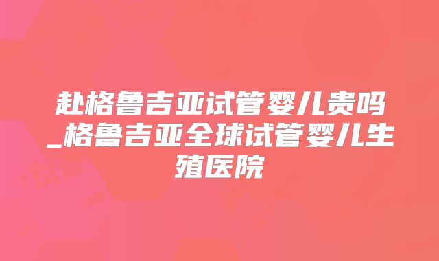 赴格鲁吉亚试管婴儿贵吗_格鲁吉亚全球试管婴儿生殖医院