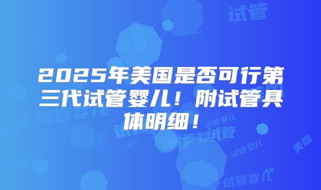 2025年美国是否可行第三代试管婴儿！附试管具体明细！