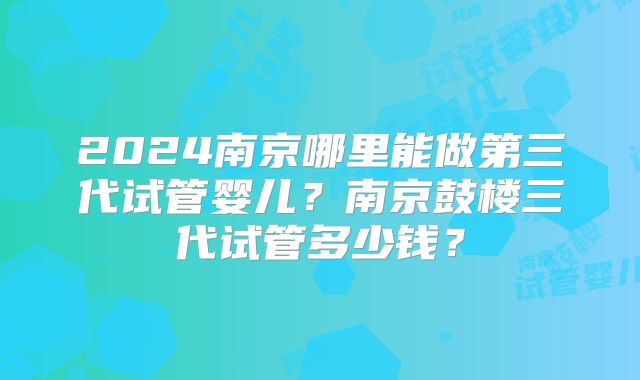 2024南京哪里能做第三代试管婴儿？南京鼓楼三代试管多少钱？