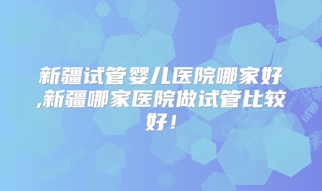 新疆试管婴儿医院哪家好,新疆哪家医院做试管比较好!