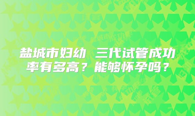 盐城市妇幼 三代试管成功率有多高？能够怀孕吗？