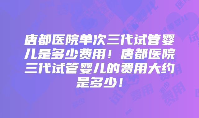 唐都医院单次三代试管婴儿是多少费用！唐都医院三代试管婴儿的费用大约是多少！
