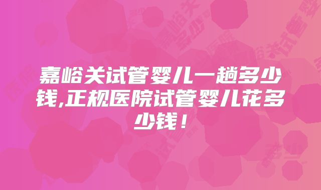 嘉峪关试管婴儿一趟多少钱,正规医院试管婴儿花多少钱！