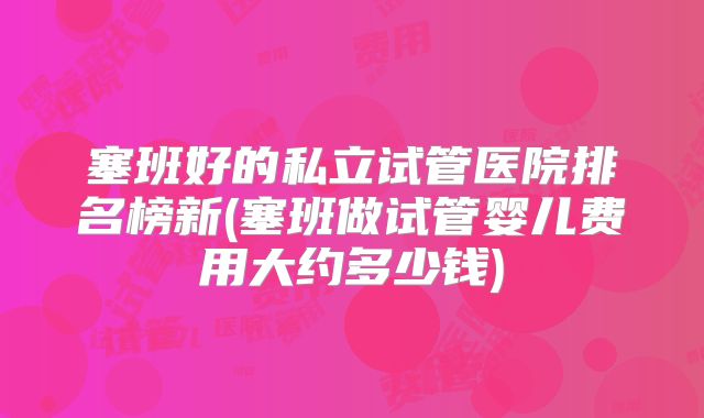 塞班好的私立试管医院排名榜新(塞班做试管婴儿费用大约多少钱)