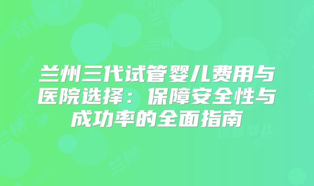 兰州三代试管婴儿费用与医院选择：保障安全性与成功率的全面指南
