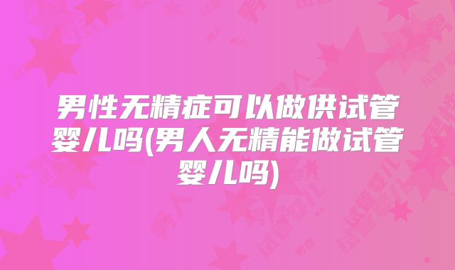 男性无精症可以做供试管婴儿吗(男人无精能做试管婴儿吗)