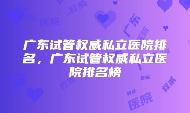 广东试管权威私立医院排名,广东试管权威私立医院排名榜