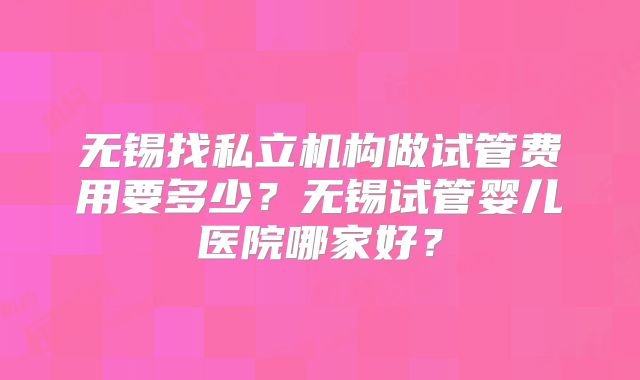 无锡找私立机构做试管费用要多少?无锡试管婴儿医院哪家好?