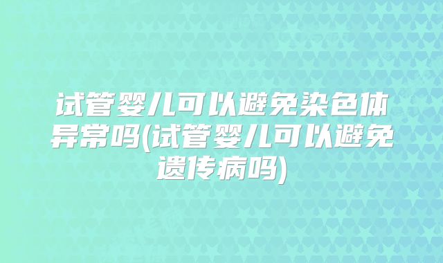 试管婴儿可以避免染色体异常吗(试管婴儿可以避免遗传病吗)