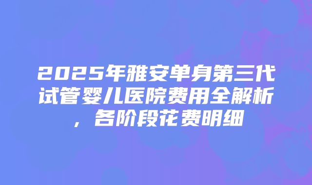 2025年雅安单身第三代试管婴儿医院费用全解析,各阶段花费明细