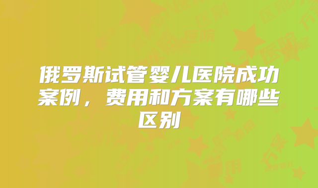 俄罗斯试管婴儿医院成功案例，费用和方案有哪些区别