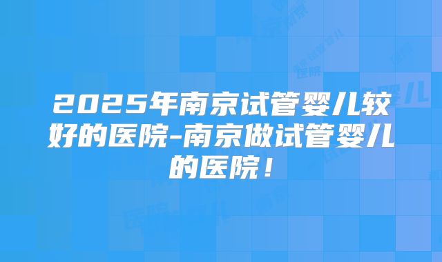 2025年南京试管婴儿较好的医院-南京做试管婴儿的医院！