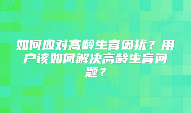 如何应对高龄生育困扰?用户该如何解决高龄生育问题?