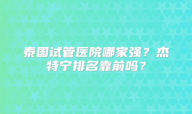 泰国试管医院哪家强？杰特宁排名靠前吗？