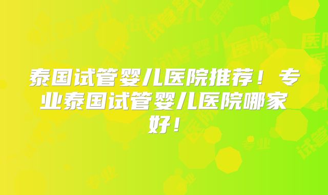 泰国试管婴儿医院推荐！专业泰国试管婴儿医院哪家好！